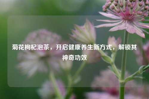 菊花枸杞泡茶，开启健康养生新方式，解锁其神奇功效