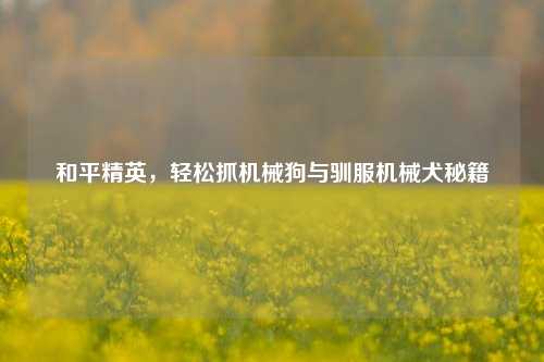 和平精英，轻松抓机械狗与驯服机械犬秘籍