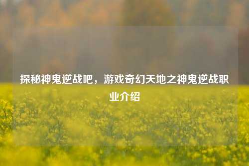 探秘神鬼逆战吧，游戏奇幻天地之神鬼逆战职业介绍