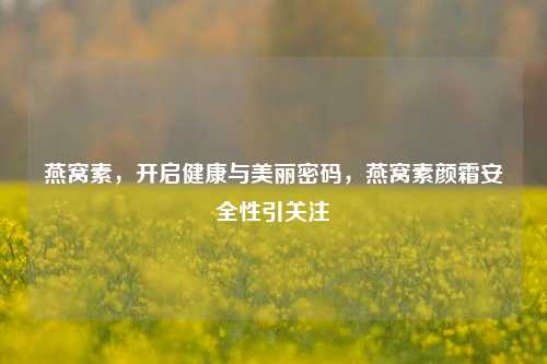 燕窝素，开启健康与美丽密码，燕窝素颜霜安全性引关注