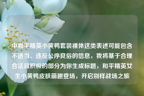 中和平精英小黄鸭套装裸体这类表述可能包含不适当、违反公序良俗的信息，我将基于合理合法且积极的部分为你生成标题，和平精英女生小黄鸭皮肤萌趣登场，开启别样战场之旅