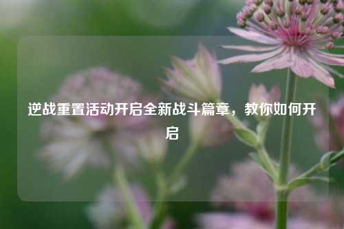 逆战重置活动开启全新战斗篇章，教你如何开启