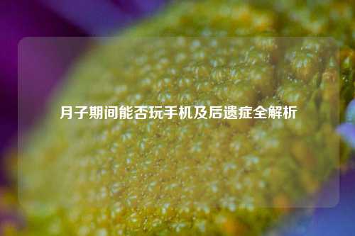 月子期间能否玩手机及后遗症全解析