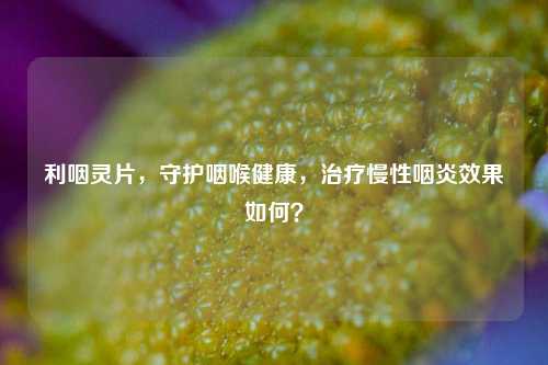 利咽灵片，守护咽喉健康，治疗慢性咽炎效果如何？