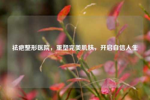 祛疤整形医院，重塑完美肌肤，开启自信人生