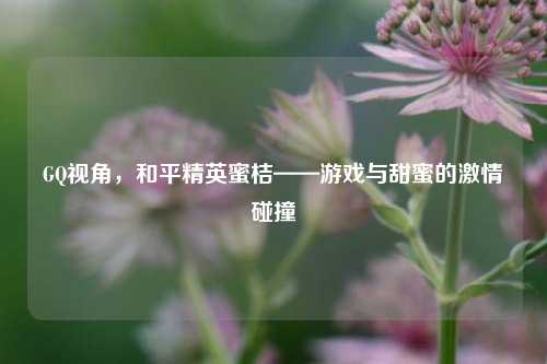 GQ视角，和平精英蜜桔——游戏与甜蜜的***碰撞