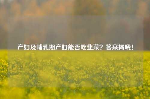 产妇及哺乳期产妇能否吃韭菜?答案揭晓!