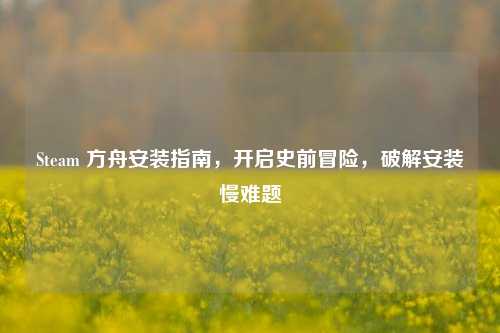 Steam 方舟安装指南,开启史前冒险,破解安装慢难题