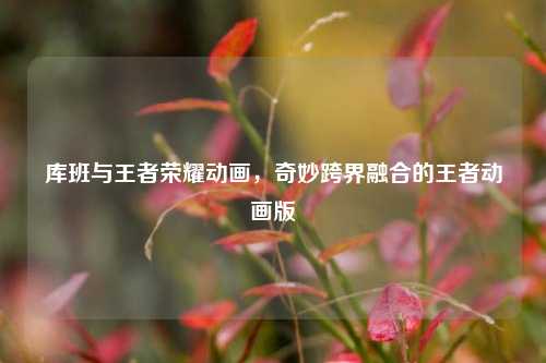 库班与王者荣耀动画,奇妙跨界融合的王者动画版
