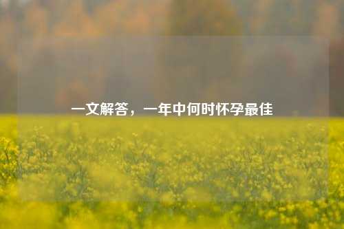 一文解答,一年中何时怀孕更佳