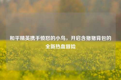 和平精英携手愤怒的小鸟,开启含猪猪背包的全新热血冒险