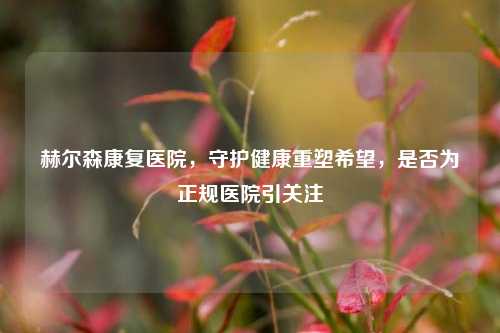 赫尔森康复医院,守护健康重塑希望,是否为正规医院引关注