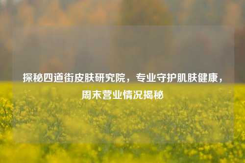 探秘四道街皮肤研究院,专业守护肌肤健康,周末营业情况揭秘