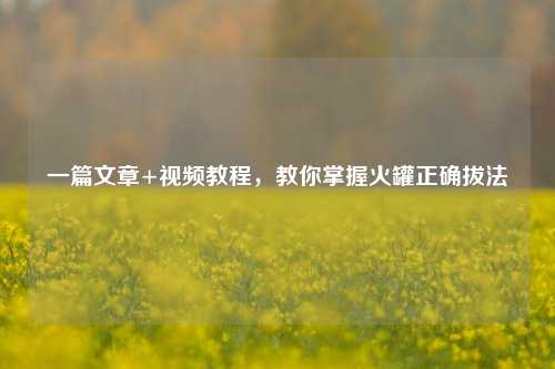 一篇文章+视频教程,教你掌握火罐正确拔法