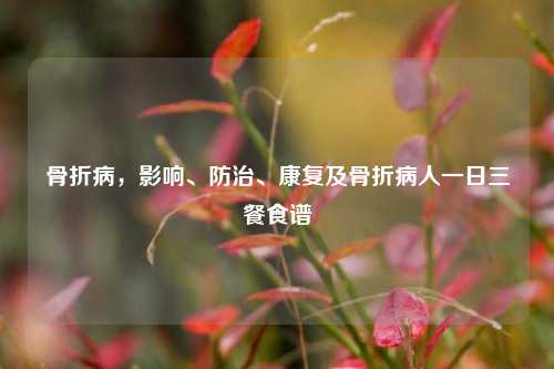 骨折病,影响、防治、康复及骨折病人一日三餐食谱