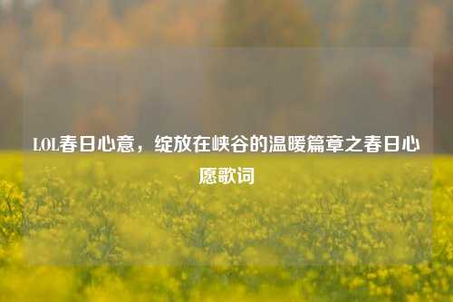 LOL春日心意,绽放在峡谷的温暖篇章之春日心愿歌词