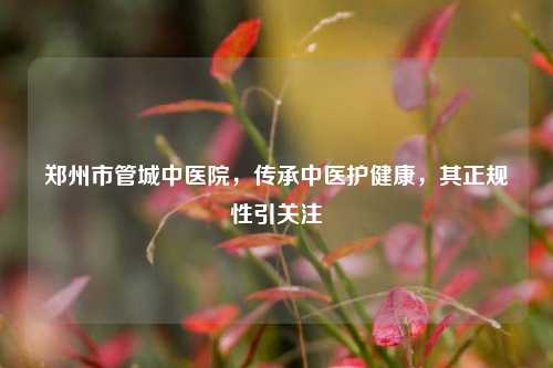 郑州市管城中医院，传承中医护健康，其正规性引关注