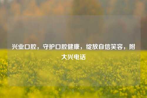 兴业口腔,守护口腔健康,绽放自信笑容,附大兴电话