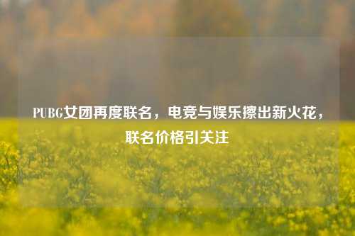 PUBG女团再度联名,电竞与娱乐擦出新火花,联名价格引关注
